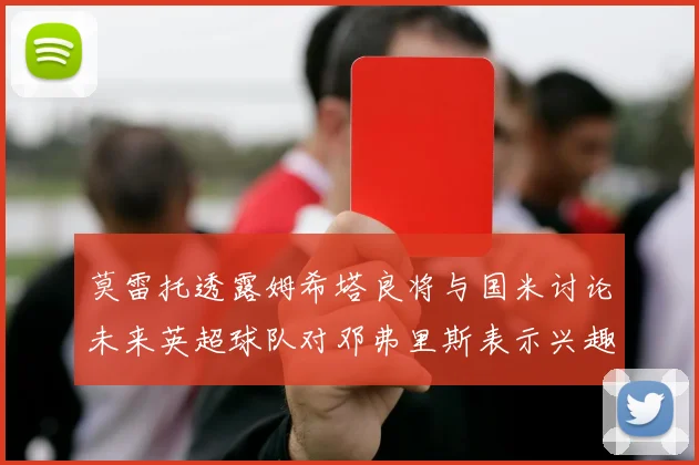 莫雷托透露姆希塔良将与国米讨论未来英超球队对邓弗里斯表示兴趣