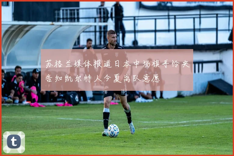苏格兰媒体报道日本中场旗手怜央告知凯尔特人今夏离队意愿
