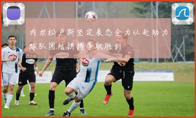 内尔松卢斯坚定表态全力以赴助力球队团结拼搏争取胜利
