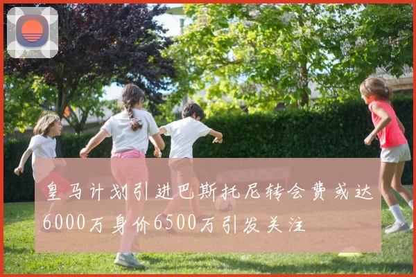 皇马计划引进巴斯托尼转会费或达6000万身价6500万引发关注