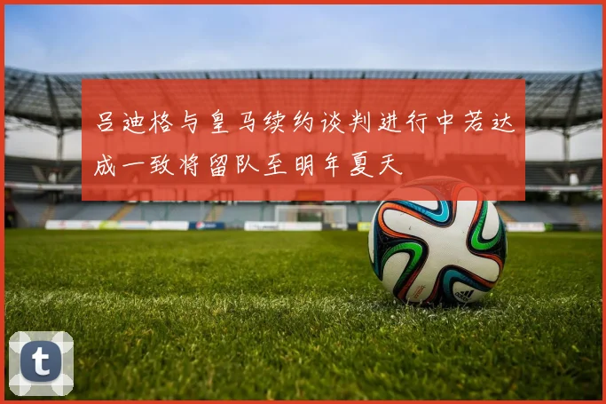 吕迪格与皇马续约谈判进行中若达成一致将留队至明年夏天