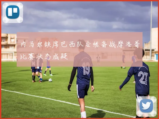 内马尔缺席巴西队合练备战摩洛哥比赛状态成疑
