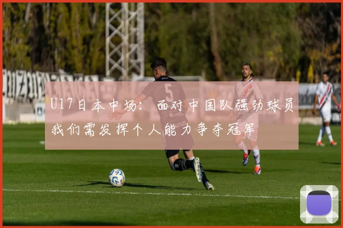 U17日本中场：面对中国队强劲球员我们需发挥个人能力争夺冠军