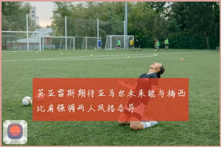 苏亚雷斯期待亚马尔未来能与梅西比肩强调两人风格各异