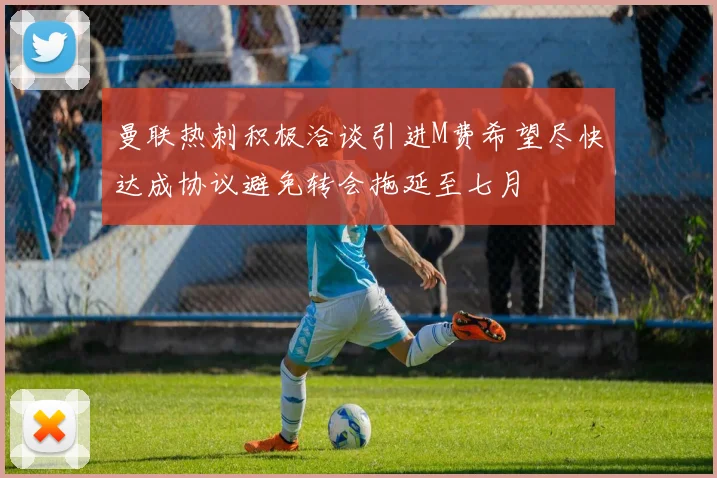 曼联热刺积极洽谈引进M费希望尽快达成协议避免转会拖延至七月
