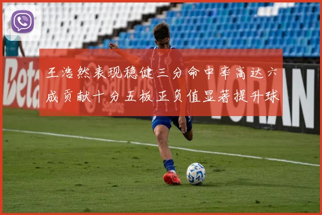 王浩然表现稳健三分命中率高达六成贡献十分五板正负值显著提升球队表现
